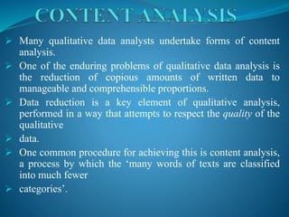  Many qualitative data analysts undertake forms of content
analysis.
 One of the enduring problems of qualitative data analysis is
the reduction of copious amounts of written data to
manageable and comprehensible proportions.
 Data reduction is a key element of qualitative analysis,
performed in a way that attempts to respect the quality of the
qualitative
 data.
 One common procedure for achieving this is content analysis,
a process by which the ‘many words of texts are classified
into much fewer
 categories’.
 