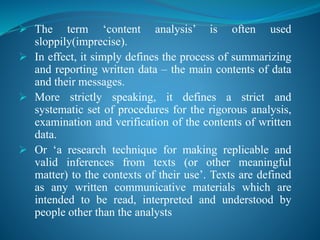  The term ‘content analysis’ is often used
sloppily(imprecise).
 In effect, it simply defines the process of summarizing
and reporting written data – the main contents of data
and their messages.
 More strictly speaking, it defines a strict and
systematic set of procedures for the rigorous analysis,
examination and verification of the contents of written
data.
 Or ‘a research technique for making replicable and
valid inferences from texts (or other meaningful
matter) to the contexts of their use’. Texts are defined
as any written communicative materials which are
intended to be read, interpreted and understood by
people other than the analysts
 
