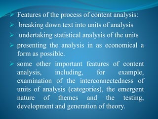  Features of the process of content analysis:
 breaking down text into units of analysis
 undertaking statistical analysis of the units
 presenting the analysis in as economical a
form as possible.
 some other important features of content
analysis, including, for example,
examination of the interconnectedness of
units of analysis (categories), the emergent
nature of themes and the testing,
development and generation of theory.
 