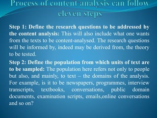 Step 1: Define the research questions to be addressed by
the content analysis: This will also include what one wants
from the texts to be content-analysed. The research questions
will be informed by, indeed may be derived from, the theory
to be tested.
Step 2: Define the population from which units of text are
to be sampled: The population here refers not only to people
but also, and mainly, to text – the domains of the analysis.
For example, is it to be newspapers, programmes, interview
transcripts, textbooks, conversations, public domain
documents, examination scripts, emails,online conversations
and so on?
 