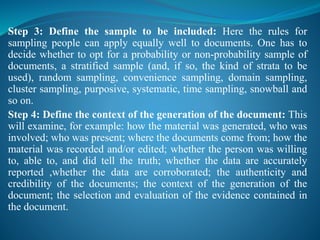 Step 3: Define the sample to be included: Here the rules for
sampling people can apply equally well to documents. One has to
decide whether to opt for a probability or non-probability sample of
documents, a stratified sample (and, if so, the kind of strata to be
used), random sampling, convenience sampling, domain sampling,
cluster sampling, purposive, systematic, time sampling, snowball and
so on.
Step 4: Define the context of the generation of the document: This
will examine, for example: how the material was generated, who was
involved; who was present; where the documents come from; how the
material was recorded and/or edited; whether the person was willing
to, able to, and did tell the truth; whether the data are accurately
reported ,whether the data are corroborated; the authenticity and
credibility of the documents; the context of the generation of the
document; the selection and evaluation of the evidence contained in
the document.
 