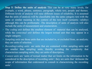  Step 5: Define the units of analysis This can be at very many levels, for
example, a word, phrase, sentence, paragraph, whole text, people and themes.
Different levels of analysis will raise different issues of reliability, It is assumed
that the units of analysis will be classifiable into the same category text with the
same or similar meaning in the context of the text itself (semantic validity)
although this can be problematic .The description of units of analysis will also
include the units of measurement and enumeration.
 The coding unit defines the smallest element of material that can be analysed,
while the contextual unit defines the largest textual unit that may appear in a
single category.
 Sampling units are those units that are included in, or excluded from, an analysis;
they are units of selection.
 Recording/coding units are units that are contained within sampling units and
are smaller than sampling units, thereby avoiding the complexity that
characterises sampling units; they are units of description.
 Context units are ‘units of textual matter that set limits on the information to be
considered in the description of recording units’; they are units that ‘delineate the
scope of information that codersneed to consult in characterising the recording
units’.
 