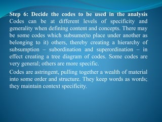 Step 6: Decide the codes to be used in the analysis
Codes can be at different levels of specificity and
generality when defining content and concepts. There may
be some codes which subsume(to place under another as
belonging to it) others, thereby creating a hierarchy of
subsumption – subordination and superordination – in
effect creating a tree diagram of codes. Some codes are
very general; others are more specific.
Codes are astringent, pulling together a wealth of material
into some order and structure. They keep words as words;
they maintain context specificity.
 
