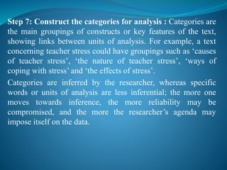 Step 7: Construct the categories for analysis : Categories are
the main groupings of constructs or key features of the text,
showing links between units of analysis. For example, a text
concerning teacher stress could have groupings such as ‘causes
of teacher stress’, ‘the nature of teacher stress’, ‘ways of
coping with stress’ and ‘the effects of stress’.
Categories are inferred by the researcher, whereas specific
words or units of analysis are less inferential; the more one
moves towards inference, the more reliability may be
compromised, and the more the researcher’s agenda may
impose itself on the data.
 