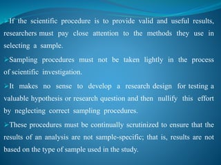 If the scientific procedure is to provide valid and useful results,
researchers must pay close attention to the methods they use in
selecting a sample.
Sampling procedures must not be taken lightly in the process
of scientific investigation.
It makes no sense to develop a research design for testing a
valuable hypothesis or research question and then nullify this effort
by neglecting correct sampling procedures.
These procedures must be continually scrutinized to ensure that the
results of an analysis are not sample-specific; that is, results are not
based on the type of sample used in the study.
 