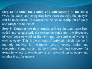 Step 8: Conduct the coding and categorizing of the data:
Once the codes and categories have been decided, the analysis
can be undertaken. This concerns the actual ascription of codes
and categories to the text.
Step 9: Conduct the data analysis: Once the data have been
coded and categorized, the researcher can count the frequency
of each code or word in the text, and the number of words in
each category. This is the process of retrieval, which may be in
multiple modes, for example words, codes, nodes and
categories. Some words may be in more than one category, for
example where one category is an overarching category and
another is a subcategory.
 