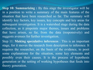 Step 10: Summarizing : By this stage the investigator will be
in a position to write a summary of the main features of the
situation that have been researched so far. The summary will
identify key factors, key issues, key concepts and key areas for
subsequent investigation. It is a watershed stage during the data
collection, as it pinpoints major themes, issues and problems
that have arisen, so far, from the data (responsively) and
suggests avenues for further investigation.
Step 11: Making speculative inferences : This is an important
stage, for it moves the research from description to inference. It
requires the researcher, on the basis of the evidence, to posit
some explanations for the situation, some key elements and
possibly even their causes. It is the process of hypothesis
generation or the setting of working hypotheses that feeds into
theory generation.
 