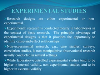 Research designs are either experimental or non-
experimental.
Experimental research is conducted mostly in laboratories in
the context of basic research. The principle advantage of
experimental designs is that it provides the opportunity to
identify cause-and-effect relationships.
Non-experimental research, e.g., case studies, surveys,
correlation studies, is non-manipulative observational research
usually conducted in natural settings.
While laboratory-controlled experimental studies tend to be
higher in internal validity, non-experimental studies tend to be
higher in external validity.
 
