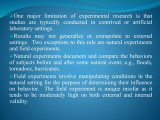 One major limitation of experimental research is that
studies are typically conducted in contrived or artificial
laboratory settings.
Results may not generalize or extrapolate to external
settings. Two exceptions to this rule are natural experiments
and field experiments.
Natural experiments document and compare the behaviors
of subjects before and after some natural event; e.g., floods,
tornadoes, hurricanes.
Field experiments involve manipulating conditions in the
natural setting for the purpose of determining their influence
on behavior. The field experiment is unique insofar as it
tends to be moderately high on both external and internal
validity.
 