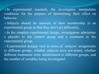 In experimental research, the investigator manipulates
conditions for the purpose of determining their effect on
behavior.
Subjects should be unaware of their membership in an
experimental group so that they don’t act differently.
In the simplest experimental design, investigators administer
a placebo to the control group and a treatment to the
experimental group.
Experimental designs vary in terms of subjects’ assignments
to different groups, whether subjects were pre-tested, whether
different treatments were administered to different groups, and
the number of variables being investigated.
 