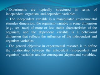 Experiments are typically structured in terms of
independent, organism, and dependent variables.
 The independent variable is a manipulated environmental
stimulus dimension, the organism-variable is some dimension
(e.g., sex, race) of more or less stable characteristics of the
organism, and the dependent variable is a behavioral
dimension that reflects the influence of the independent and
organism-variables.
The general objective in experimental research is to define
the relationship between the antecedent (independent and
organism) variables and the consequent (dependent) variables.
 
