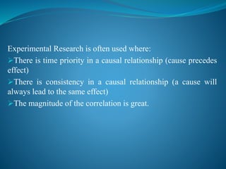 Experimental Research is often used where:
There is time priority in a causal relationship (cause precedes
effect)
There is consistency in a causal relationship (a cause will
always lead to the same effect)
The magnitude of the correlation is great.
 