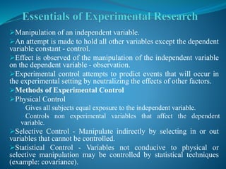 Manipulation of an independent variable.
An attempt is made to hold all other variables except the dependent
variable constant - control.
Effect is observed of the manipulation of the independent variable
on the dependent variable - observation.
Experimental control attempts to predict events that will occur in
the experimental setting by neutralizing the effects of other factors.
Methods of Experimental Control
Physical Control
Gives all subjects equal exposure to the independent variable.
Controls non experimental variables that affect the dependent
variable.
Selective Control - Manipulate indirectly by selecting in or out
variables that cannot be controlled.
Statistical Control - Variables not conducive to physical or
selective manipulation may be controlled by statistical techniques
(example: covariance).
 