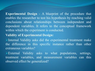 Experimental Design - A blueprint of the procedure that
enables the researcher to test his hypothesis by reaching valid
conclusions about relationships between independent and
dependent variables. It refers to the conceptual framework
within which the experiment is conducted.
Validity of Experimental Design:
Internal Validity asks did the experimental treatment make
the difference in this specific instance rather than other
extraneous variables?
External Validity asks to what populations, settings,
treatment variables, and measurement variables can this
observed effect be generalized?
 