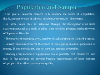 One goal of scientific research is to describe the nature of a population,
that is, a group or class of subjects, variables, concepts, or phenomena.
In some cases this is achieved through the investigation of an entire
class or group, such as a study of prime- time television programs during the week
of September 10 — 16.
The process of examining every member of such a population is called a census.
In many situations, however, the chance of investigating an entire population is
remote, if not nonexistent, due to time and resource constraints.
Studying every member of a population is also generally cost prohibitive, and
may in fact confound the research because measurements of large numbers
of people often affect measurement quality.
 