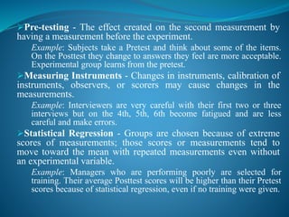 Pre-testing - The effect created on the second measurement by
having a measurement before the experiment.
Example: Subjects take a Pretest and think about some of the items.
On the Posttest they change to answers they feel are more acceptable.
Experimental group learns from the pretest.
Measuring Instruments - Changes in instruments, calibration of
instruments, observers, or scorers may cause changes in the
measurements.
Example: Interviewers are very careful with their first two or three
interviews but on the 4th, 5th, 6th become fatigued and are less
careful and make errors.
Statistical Regression - Groups are chosen because of extreme
scores of measurements; those scores or measurements tend to
move toward the mean with repeated measurements even without
an experimental variable.
Example: Managers who are performing poorly are selected for
training. Their average Posttest scores will be higher than their Pretest
scores because of statistical regression, even if no training were given.
 