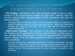 Pre-Testing -Individuals who were pretested might be less or more
sensitive to the experimental variable or might have "learned" from the
pre-test making them unrepresentative of the population who had not
been pre-tested.
Example: Prior to viewing a film on Environmental Effects of Chemical, a
group of subjects is given a 60 item antichemical test. Taking the Pretest may
increase the effect of the film. The film may not be effective for a
nonpretested group.
Differential Selection - The selection of the subjects determines how
the findings can be generalized. Subjects selected from a small group or
one with particular characteristics would limit generalizability. Randomly
chosen subjects from the entire population could be generalized to the
entire population.
Example: Researcher, requesting permission to conduct experiment, is turned
down by 11 corporations, but the 12th corporation grant permission. The 12th
corporation is obviously different then the others because they accepted. Thus
subjects in the 12th corporation may be more accepting or sensitive to the
treatment.
 