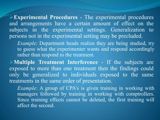 Experimental Procedures - The experimental procedures
and arrangements have a certain amount of effect on the
subjects in the experimental settings. Generalization to
persons not in the experimental setting may be precluded.
Example: Department heads realize they are being studied, try
to guess what the experimenter wants and respond accordingly
rather than respond to the treatment.
Multiple Treatment Interference - If the subjects are
exposed to more than one treatment then the findings could
only be generalized to individuals exposed to the same
treatments in the same order of presentation.
Example: A group of CPA’s is given training in working with
managers followed by training in working with comptrollers.
Since training effects cannot be deleted, the first training will
affect the second.
 