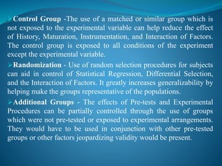 Control Group -The use of a matched or similar group which is
not exposed to the experimental variable can help reduce the effect
of History, Maturation, Instrumentation, and Interaction of Factors.
The control group is exposed to all conditions of the experiment
except the experimental variable.
Randomization - Use of random selection procedures for subjects
can aid in control of Statistical Regression, Differential Selection,
and the Interaction of Factors. It greatly increases generalizability by
helping make the groups representative of the populations.
Additional Groups - The effects of Pre-tests and Experimental
Procedures can be partially controlled through the use of groups
which were not pre-tested or exposed to experimental arrangements.
They would have to be used in conjunction with other pre-tested
groups or other factors jeopardizing validity would be present.
 