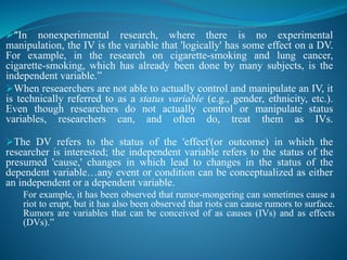 "In nonexperimental research, where there is no experimental
manipulation, the IV is the variable that 'logically' has some effect on a DV.
For example, in the research on cigarette-smoking and lung cancer,
cigarette-smoking, which has already been done by many subjects, is the
independent variable.”
When reseaerchers are not able to actually control and manipulate an IV, it
is technically referred to as a status variable (e.g., gender, ethnicity, etc.).
Even though researchers do not actually control or manipulate status
variables, researchers can, and often do, treat them as IVs.
The DV refers to the status of the 'effect'(or outcome) in which the
researcher is interested; the independent variable refers to the status of the
presumed 'cause,' changes in which lead to changes in the status of the
dependent variable…any event or condition can be conceptualized as either
an independent or a dependent variable.
For example, it has been observed that rumor-mongering can sometimes cause a
riot to erupt, but it has also been observed that riots can cause rumors to surface.
Rumors are variables that can be conceived of as causes (IVs) and as effects
(DVs).”
 