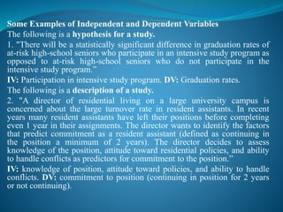 Some Examples of Independent and Dependent Variables
The following is a hypothesis for a study.
1. "There will be a statistically significant difference in graduation rates of
at-risk high-school seniors who participate in an intensive study program as
opposed to at-risk high-school seniors who do not participate in the
intensive study program.”
IV: Participation in intensive study program. DV: Graduation rates.
The following is a description of a study.
2. "A director of residential living on a large university campus is
concerned about the large turnover rate in resident assistants. In recent
years many resident assistants have left their positions before completing
even 1 year in their assignments. The director wants to identify the factors
that predict commitment as a resident assistant (defined as continuing in
the position a minimum of 2 years). The director decides to assess
knowledge of the position, attitude toward residential policies, and ability
to handle conflicts as predictors for commitment to the position.”
IV: knowledge of position, attitude toward policies, and ability to handle
conflicts. DV: commitment to position (continuing in position for 2 years
or not continuing).
 