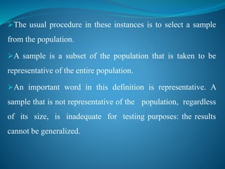 The usual procedure in these instances is to select a sample
from the population.
A sample is a subset of the population that is taken to be
representative of the entire population.
An important word in this definition is representative. A
sample that is not representative of the population, regardless
of its size, is inadequate for testing purposes: the results
cannot be generalized.
 