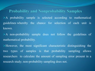 A probability sample is selected according to mathematical
guidelines whereby the chance for selection of each unit is
known.
A non-probability sample does not follow the guidelines of
mathematical probability.
However, the most significant characteristic distinguishing the
two types of samples is that probability sampling allows
researchers to calculate the amount of sampling error present in a
research study; non-probability sampling does not.
 