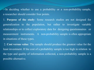 In deciding whether to use a probability or a non-probability sample,
a researcher should consider four points.
1. Purpose of the study: Some research studies are not designed for
generalization to the population, but rather to investigate variable
relationships or to collect exploratory data for designing questionnaires or
measurement instruments. A non-probability sample is often appropriate
in situations of these types.
2. Cost versus value: The sample should produce the greatest value for the
least investment. If the cost of a probability sample is too high in relation to
the type and quality of information collected, a non-probability sample is a
possible alternative.
 