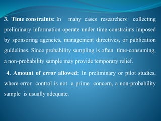 3. Time constraints: In many cases researchers collecting
preliminary information operate under time constraints imposed
by sponsoring agencies, management directives, or publication
guidelines. Since probability sampling is often time-consuming,
a non-probability sample may provide temporary relief.
4. Amount of error allowed: In preliminary or pilot studies,
where error control is not a prime concern, a non-probability
sample is usually adequate.
 