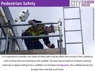 Pedestrian Safety 
It is important to consider the safety of those who may be within the vicinity of the scaffold as 
well as those who are working on the scaffold. The best way to avoid an incident involving 
materials or objects falling from a scaffold is to introduce brickguards. The scaffold should also 
be kept clean and tidy at all times. 
Image credit: http://www.generationhireandsale.co.uk 
 