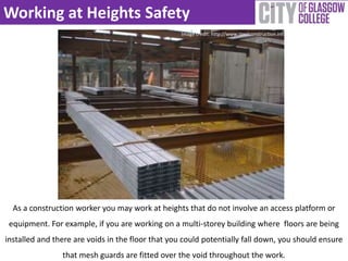 Working at Heights Safety 
Image credit: http://www.steelconstruction.info 
As a construction worker you may work at heights that do not involve an access platform or 
equipment. For example, if you are working on a multi-storey building where floors are being 
installed and there are voids in the floor that you could potentially fall down, you should ensure 
that mesh guards are fitted over the void throughout the work. 
