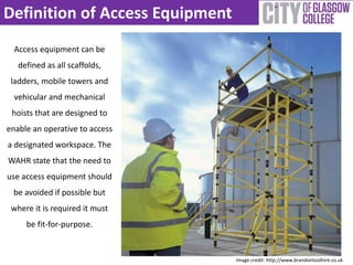 Definition of Access Equipment 
Access equipment can be 
defined as all scaffolds, 
ladders, mobile towers and 
vehicular and mechanical 
hoists that are designed to 
enable an operative to access 
a designated workspace. The 
WAHR state that the need to 
use access equipment should 
be avoided if possible but 
where it is required it must 
be fit-for-purpose. 
Image credit: http://www.brandontoolhire.co.uk 
 