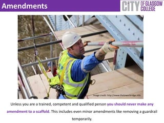Amendments 
Unless you are a trained, competent and qualified person you should never make any 
amendment to a scaffold. This includes even minor amendments like removing a guardrail 
temporarily. 
Image credit: http://www.thetowerbridge.info 
 