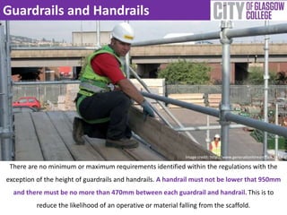 Guardrails and Handrails 
Image credit: http://www.generationhireandsale.co.uk 
There are no minimum or maximum requirements identified within the regulations with the 
exception of the height of guardrails and handrails. A handrail must not be lower that 950mm 
and there must be no more than 470mm between each guardrail and handrail. This is to 
reduce the likelihood of an operative or material falling from the scaffold. 
 