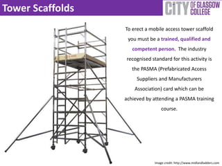 Tower Scaffolds 
To erect a mobile access tower scaffold 
you must be a trained, qualified and 
competent person. The industry 
recognised standard for this activity is 
the PASMA (Prefabricated Access 
Suppliers and Manufacturers 
Association) card which can be 
achieved by attending a PASMA training 
course. 
Image credit: http://www.midlandladders.com 
 