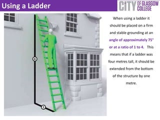 Using a Ladder 
When using a ladder it 
should be placed on a firm 
and stable grounding at an 
angle of approximately 75° 
or at a ratio of 1 to 4. This 
means that if a ladder was 
four metres tall, it should be 
extended from the bottom 
of the structure by one 
metre. 
 
