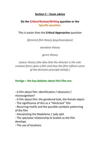 Section C – Exam advice
Do the Critical Review/Writing question or the
Specific question.
This is easier than the Critical Approaches question
(feminist film theory (psychoanalysis)
narrative theory
genre theory
auteur theory (the idea that the director is the sole
creative force upon a film and thus the film reflects some
of the directors principle beliefs.)
Vertigo – the key debates about this film are:
- A film about film: identification / obsession /
misrecognition?
- A film about film: the gendered look, the female object
- The significance of this as a “Hitchcock” film
- Recurring motifs and the possible symbolic patterning
of the film
- Interpreting the Madeleine / Judy split
- The spectator relationship to Scottie as the film
develops
- The use of locations
 