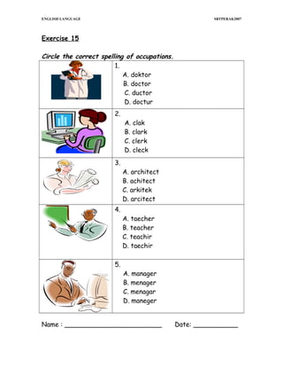 ENGLISH LANGUAGE

SBTPERAK2007

Exercise 15

Circle the correct spelling of occupations.
1.
A. doktor
B. doctor
C. ductor
D. doctur
2.

3.

4.

5.

A. clak
B. clark
C. clerk
D. cleck
A. architect
B. achitect
C. arkitek
D. arcitect
A. taecher
B. teacher
C. teachir
D. taechir

A. manager
B. menager
C. menagar
D. maneger

Name : ________________________

Date: ___________

 