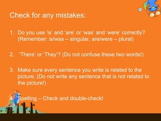 Check for any mistakes:
1. Do you use „is‟ and „are‟ or „was‟ and „were‟ correctly?
(Remember: is/was – singular, are/were – plural)
2. „There‟ or „They‟? (Do not confuse these two words!)
3. Make sure every sentence you write is related to the
picture. (Do not write any sentence that is not related to
the picture!)
4. Spelling – Check and double-check!
 