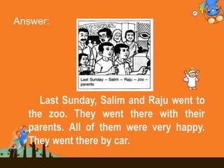 Answer:
Last Sunday, Salim and Raju went to
the zoo. They went there with their
parents. All of them were very happy.
They went there by car.
 