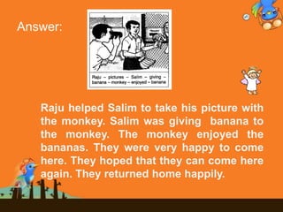 Answer:
Raju helped Salim to take his picture with
the monkey. Salim was giving banana to
the monkey. The monkey enjoyed the
bananas. They were very happy to come
here. They hoped that they can come here
again. They returned home happily.
 