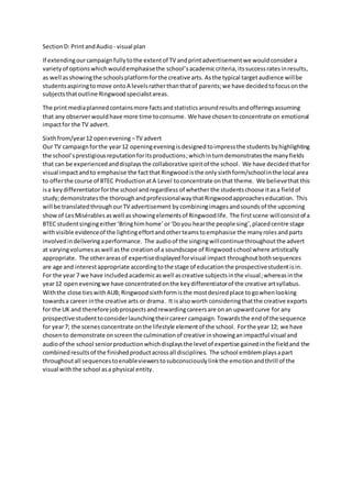 SectionD: PrintandAudio - visual plan
If extendingourcampaignfullytothe extentof TV andprintadvertisementwe wouldconsidera
varietyof optionswhichwouldemphasisethe school’sacademiccriteria,itssuccessratesinresults,
as well asshowingthe schoolsplatformforthe creative arts. Asthe typical targetaudience willbe
studentsaspiringtomove ontoA levelsratherthanthatof parents;we have decidedtofocusonthe
subjectsthatoutline Ringwoodspecialistareas.
The print mediaplannedcontainsmore factsandstatisticsaroundresultsandofferingsassuming
that any observerwouldhave more time toconsume. We have chosentoconcentrate on emotional
impactfor the TV advert.
Sixthfrom/year12 openevening –TV advert
Our TV campaignforthe year12 openingeveningis designedtoimpressthe students byhighlighting
the school’sprestigiousreputationforitsproductions;whichinturndemonstratesthe manyfields
that can be experiencedanddisplaysthe collaborative spiritof the school. We have decidedthatfor
visual impactand to emphasise the factthatRingwoodisthe only sixthform/schoolinthe local area
to offerthe course of BTEC ProductionatA Level toconcentrate onthat theme. We believethat this
isa keydifferentiatorforthe school andregardless of whetherthe studentschoose itasa fieldof
study;demonstratesthe thoroughandprofessionalwaythatRingwoodapproacheseducation. This
will be translatedthroughourTV advertisement bycombiningimagesandsounds of the upcoming
showof LesMisérables aswell asshowingelementsof Ringwoodlife. The firstscene willconsistof a
BTEC studentsingingeither‘Bringhimhome’or‘Doyou hearthe people sing’, placedcentre stage
withvisible evidenceof the lightingeffortand otherteamstoemphasise the many rolesandparts
involvedindeliveringaperformance. The audioof the singingwillcontinuethroughoutthe advert
at varyingvolumesaswell asthe creationof a soundscape of Ringwoodschool where artistically
appropriate. The otherareasof expertisedisplayedforvisual impact throughoutbothsequences
are age and interestappropriate accordingtothe stage of educationthe prospectivestudentisin.
For the year 7 we have includedacademicaswell ascreative subjectsinthe visual;whereasinthe
year12 openeveningwe have concentratedonthe keydifferentiatorof the creative artsyllabus.
Withthe close tieswithAUB; Ringwoodsixthformisthe mostdesiredplace togowhenlooking
towardsa career inthe creative arts or drama. It isalsoworth consideringthatthe creative exports
for the UK and therefore jobprospectsandrewardingcareersare onan upwardcurve for any
prospective studenttoconsiderlaunchingtheircareer campaign. Towardsthe endof the sequence
for year7; the scenesconcentrate onthe lifestyle elementof the school. Forthe year 12; we have
chosento demonstrate onscreenthe culminationof creative inshowinganimpactful visual and
audioof the school seniorproductionwhichdisplaysthe level of expertise gainedinthe fieldand the
combinedresultsof the finishedproductacrossall disciplines. The school emblemplaysapart
throughoutall sequencestoenableviewerstosubconsciouslylinkthe emotionandthrill of the
visual withthe school asa physical entity.
 