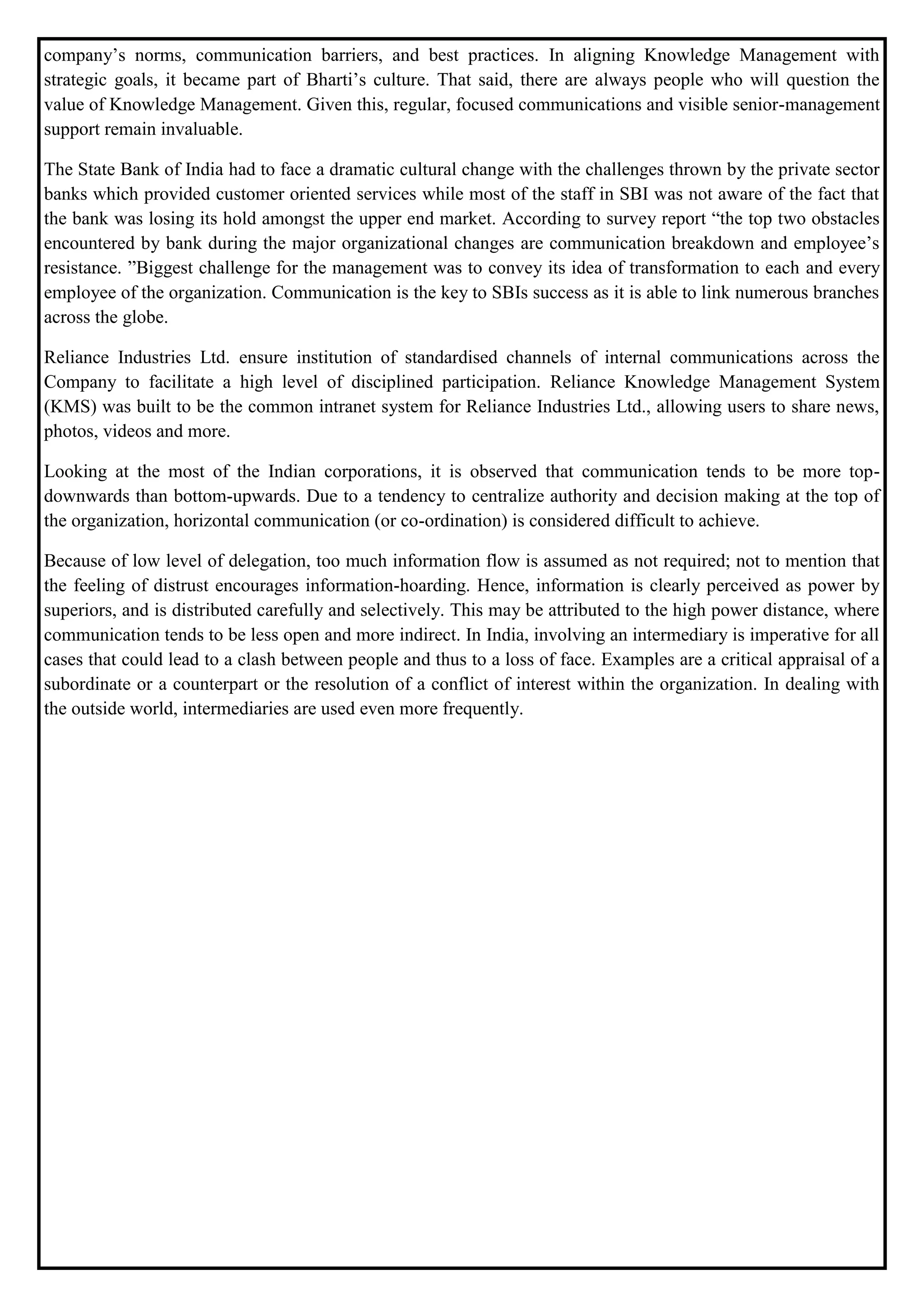 company’s norms, communication barriers, and best practices. In aligning Knowledge Management with
strategic goals, it became part of Bharti’s culture. That said, there are always people who will question the
value of Knowledge Management. Given this, regular, focused communications and visible senior-management
support remain invaluable.
The State Bank of India had to face a dramatic cultural change with the challenges thrown by the private sector
banks which provided customer oriented services while most of the staff in SBI was not aware of the fact that
the bank was losing its hold amongst the upper end market. According to survey report “the top two obstacles
encountered by bank during the major organizational changes are communication breakdown and employee’s
resistance. ”Biggest challenge for the management was to convey its idea of transformation to each and every
employee of the organization. Communication is the key to SBIs success as it is able to link numerous branches
across the globe.
Reliance Industries Ltd. ensure institution of standardised channels of internal communications across the
Company to facilitate a high level of disciplined participation. Reliance Knowledge Management System
(KMS) was built to be the common intranet system for Reliance Industries Ltd., allowing users to share news,
photos, videos and more.
Looking at the most of the Indian corporations, it is observed that communication tends to be more top-
downwards than bottom-upwards. Due to a tendency to centralize authority and decision making at the top of
the organization, horizontal communication (or co-ordination) is considered difficult to achieve.
Because of low level of delegation, too much information flow is assumed as not required; not to mention that
the feeling of distrust encourages information-hoarding. Hence, information is clearly perceived as power by
superiors, and is distributed carefully and selectively. This may be attributed to the high power distance, where
communication tends to be less open and more indirect. In India, involving an intermediary is imperative for all
cases that could lead to a clash between people and thus to a loss of face. Examples are a critical appraisal of a
subordinate or a counterpart or the resolution of a conflict of interest within the organization. In dealing with
the outside world, intermediaries are used even more frequently.
 