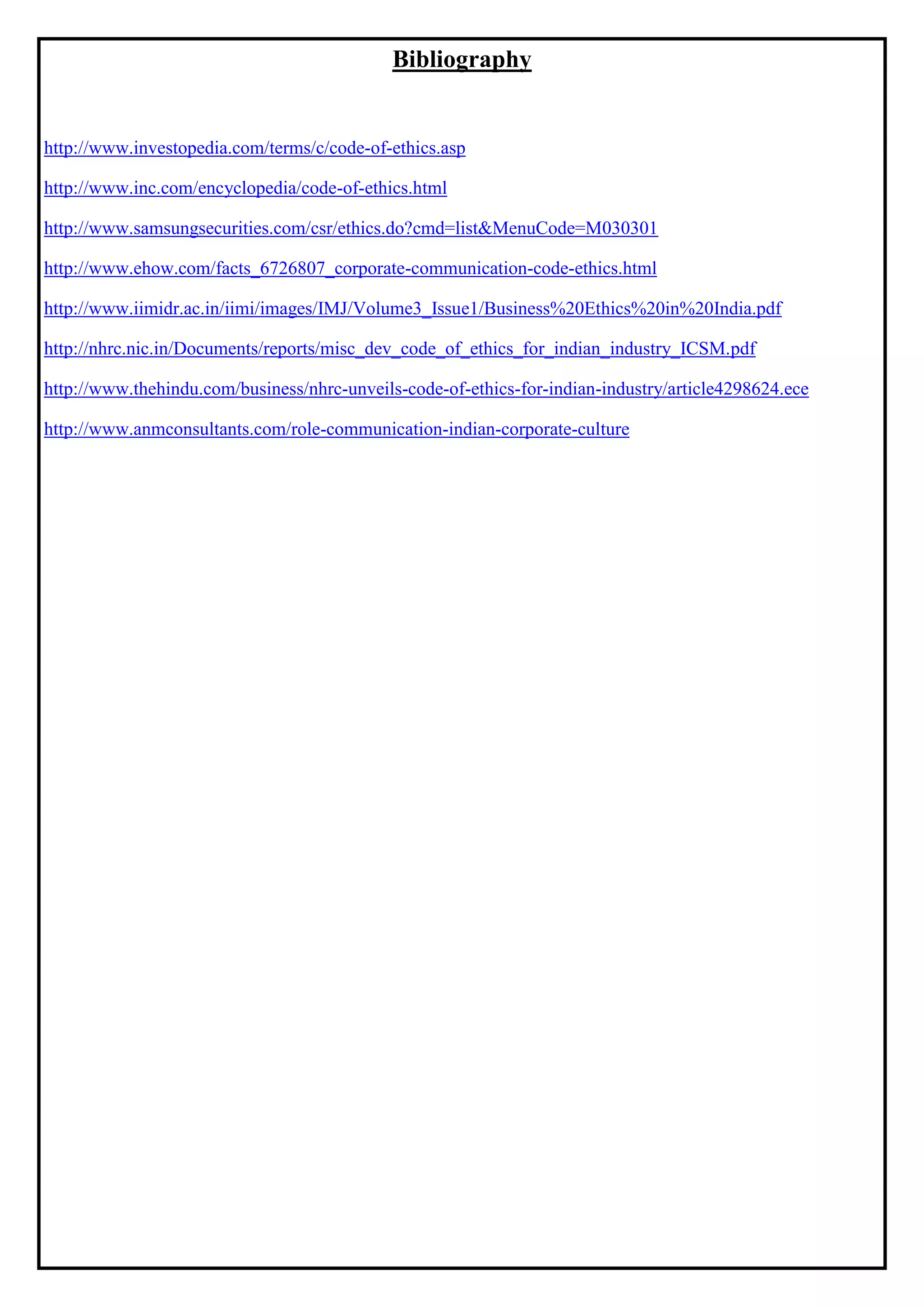 Bibliography
http://www.investopedia.com/terms/c/code-of-ethics.asp
http://www.inc.com/encyclopedia/code-of-ethics.html
http://www.samsungsecurities.com/csr/ethics.do?cmd=list&MenuCode=M030301
http://www.ehow.com/facts_6726807_corporate-communication-code-ethics.html
http://www.iimidr.ac.in/iimi/images/IMJ/Volume3_Issue1/Business%20Ethics%20in%20India.pdf
http://nhrc.nic.in/Documents/reports/misc_dev_code_of_ethics_for_indian_industry_ICSM.pdf
http://www.thehindu.com/business/nhrc-unveils-code-of-ethics-for-indian-industry/article4298624.ece
http://www.anmconsultants.com/role-communication-indian-corporate-culture
 