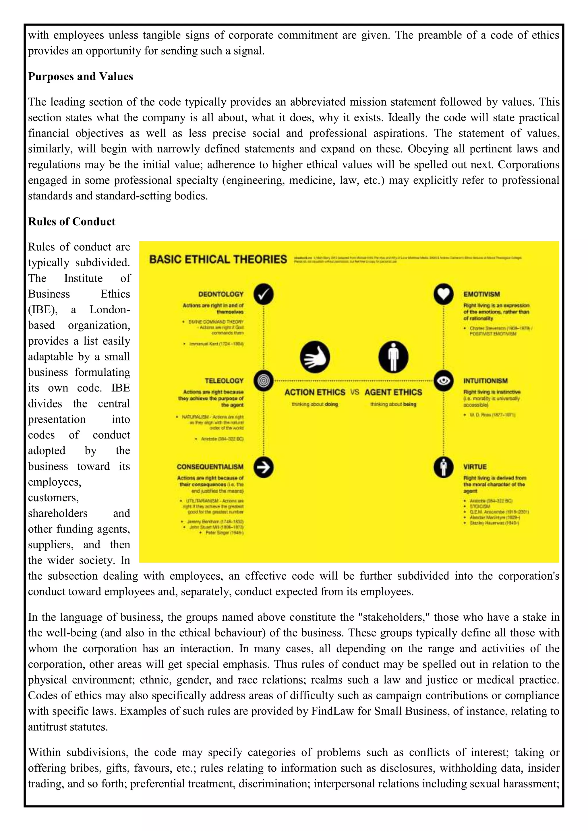 with employees unless tangible signs of corporate commitment are given. The preamble of a code of ethics
provides an opportunity for sending such a signal.
Purposes and Values
The leading section of the code typically provides an abbreviated mission statement followed by values. This
section states what the company is all about, what it does, why it exists. Ideally the code will state practical
financial objectives as well as less precise social and professional aspirations. The statement of values,
similarly, will begin with narrowly defined statements and expand on these. Obeying all pertinent laws and
regulations may be the initial value; adherence to higher ethical values will be spelled out next. Corporations
engaged in some professional specialty (engineering, medicine, law, etc.) may explicitly refer to professional
standards and standard-setting bodies.
Rules of Conduct
Rules of conduct are
typically subdivided.
The Institute of
Business Ethics
(IBE), a London-
based organization,
provides a list easily
adaptable by a small
business formulating
its own code. IBE
divides the central
presentation into
codes of conduct
adopted by the
business toward its
employees,
customers,
shareholders and
other funding agents,
suppliers, and then
the wider society. In
the subsection dealing with employees, an effective code will be further subdivided into the corporation's
conduct toward employees and, separately, conduct expected from its employees.
In the language of business, the groups named above constitute the "stakeholders," those who have a stake in
the well-being (and also in the ethical behaviour) of the business. These groups typically define all those with
whom the corporation has an interaction. In many cases, all depending on the range and activities of the
corporation, other areas will get special emphasis. Thus rules of conduct may be spelled out in relation to the
physical environment; ethnic, gender, and race relations; realms such a law and justice or medical practice.
Codes of ethics may also specifically address areas of difficulty such as campaign contributions or compliance
with specific laws. Examples of such rules are provided by FindLaw for Small Business, of instance, relating to
antitrust statutes.
Within subdivisions, the code may specify categories of problems such as conflicts of interest; taking or
offering bribes, gifts, favours, etc.; rules relating to information such as disclosures, withholding data, insider
trading, and so forth; preferential treatment, discrimination; interpersonal relations including sexual harassment;
 