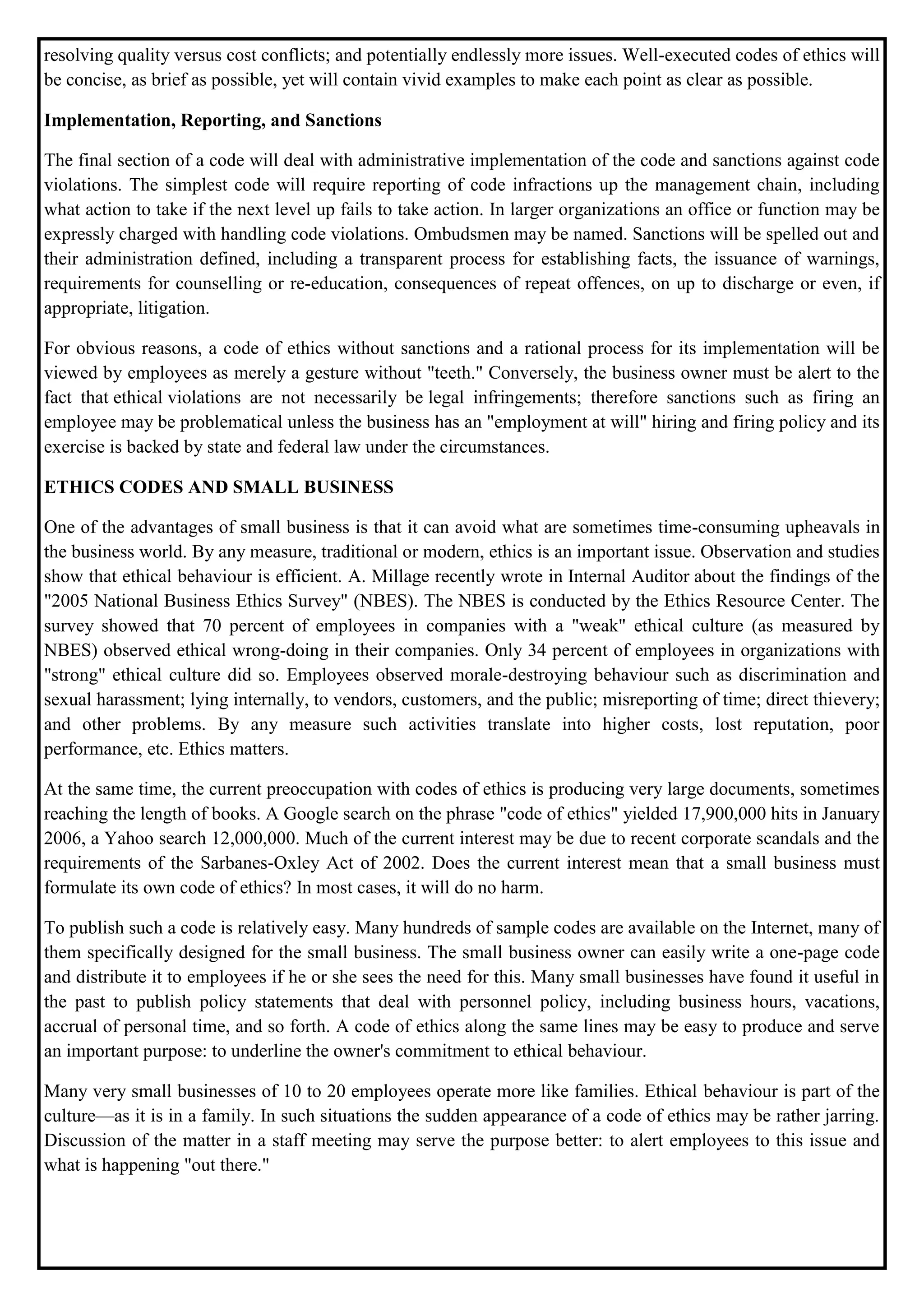 resolving quality versus cost conflicts; and potentially endlessly more issues. Well-executed codes of ethics will
be concise, as brief as possible, yet will contain vivid examples to make each point as clear as possible.
Implementation, Reporting, and Sanctions
The final section of a code will deal with administrative implementation of the code and sanctions against code
violations. The simplest code will require reporting of code infractions up the management chain, including
what action to take if the next level up fails to take action. In larger organizations an office or function may be
expressly charged with handling code violations. Ombudsmen may be named. Sanctions will be spelled out and
their administration defined, including a transparent process for establishing facts, the issuance of warnings,
requirements for counselling or re-education, consequences of repeat offences, on up to discharge or even, if
appropriate, litigation.
For obvious reasons, a code of ethics without sanctions and a rational process for its implementation will be
viewed by employees as merely a gesture without "teeth." Conversely, the business owner must be alert to the
fact that ethical violations are not necessarily be legal infringements; therefore sanctions such as firing an
employee may be problematical unless the business has an "employment at will" hiring and firing policy and its
exercise is backed by state and federal law under the circumstances.
ETHICS CODES AND SMALL BUSINESS
One of the advantages of small business is that it can avoid what are sometimes time-consuming upheavals in
the business world. By any measure, traditional or modern, ethics is an important issue. Observation and studies
show that ethical behaviour is efficient. A. Millage recently wrote in Internal Auditor about the findings of the
"2005 National Business Ethics Survey" (NBES). The NBES is conducted by the Ethics Resource Center. The
survey showed that 70 percent of employees in companies with a "weak" ethical culture (as measured by
NBES) observed ethical wrong-doing in their companies. Only 34 percent of employees in organizations with
"strong" ethical culture did so. Employees observed morale-destroying behaviour such as discrimination and
sexual harassment; lying internally, to vendors, customers, and the public; misreporting of time; direct thievery;
and other problems. By any measure such activities translate into higher costs, lost reputation, poor
performance, etc. Ethics matters.
At the same time, the current preoccupation with codes of ethics is producing very large documents, sometimes
reaching the length of books. A Google search on the phrase "code of ethics" yielded 17,900,000 hits in January
2006, a Yahoo search 12,000,000. Much of the current interest may be due to recent corporate scandals and the
requirements of the Sarbanes-Oxley Act of 2002. Does the current interest mean that a small business must
formulate its own code of ethics? In most cases, it will do no harm.
To publish such a code is relatively easy. Many hundreds of sample codes are available on the Internet, many of
them specifically designed for the small business. The small business owner can easily write a one-page code
and distribute it to employees if he or she sees the need for this. Many small businesses have found it useful in
the past to publish policy statements that deal with personnel policy, including business hours, vacations,
accrual of personal time, and so forth. A code of ethics along the same lines may be easy to produce and serve
an important purpose: to underline the owner's commitment to ethical behaviour.
Many very small businesses of 10 to 20 employees operate more like families. Ethical behaviour is part of the
culture—as it is in a family. In such situations the sudden appearance of a code of ethics may be rather jarring.
Discussion of the matter in a staff meeting may serve the purpose better: to alert employees to this issue and
what is happening "out there."
 