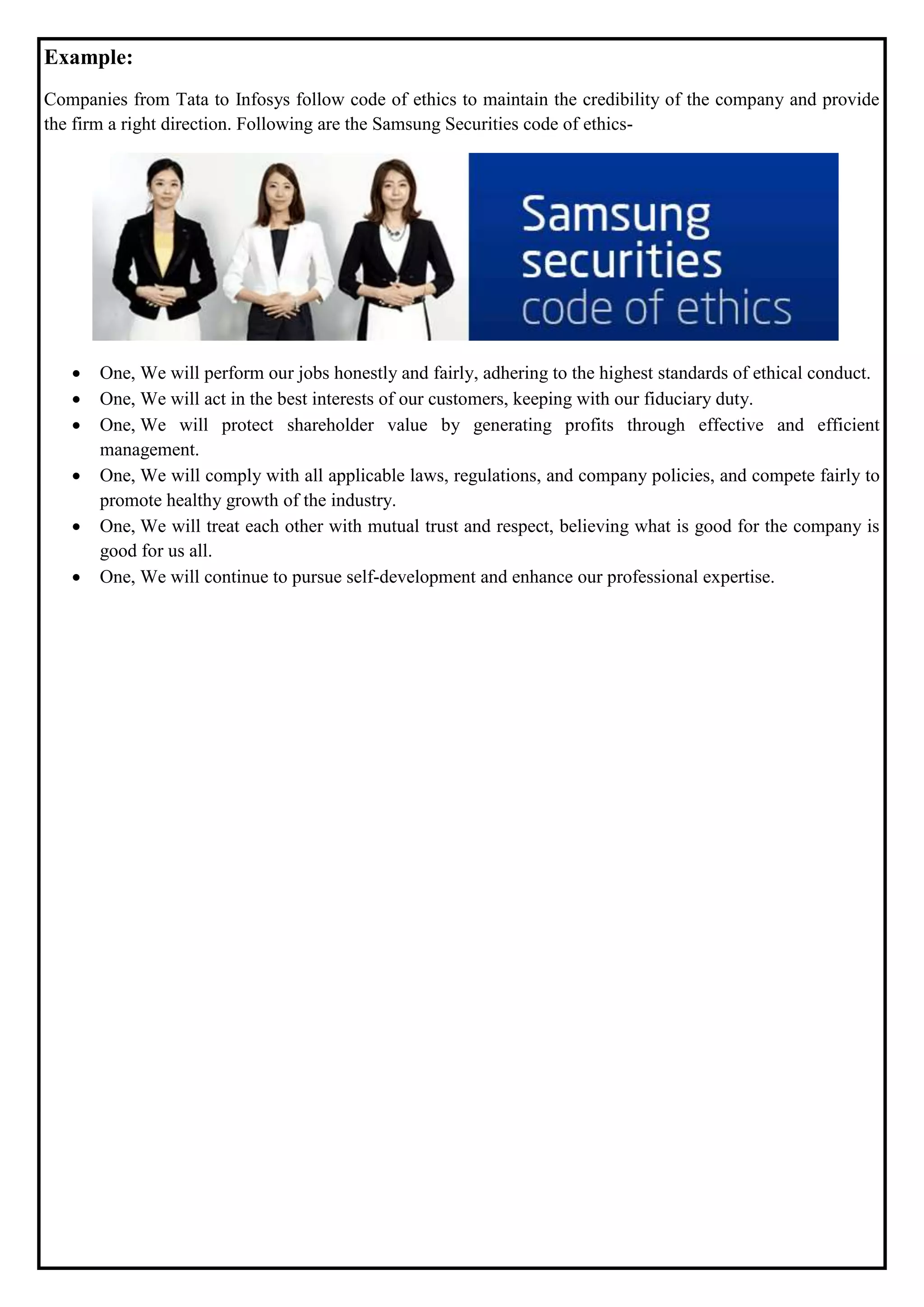 Example:
Companies from Tata to Infosys follow code of ethics to maintain the credibility of the company and provide
the firm a right direction. Following are the Samsung Securities code of ethics-
 One, We will perform our jobs honestly and fairly, adhering to the highest standards of ethical conduct.
 One, We will act in the best interests of our customers, keeping with our fiduciary duty.
 One, We will protect shareholder value by generating profits through effective and efficient
management.
 One, We will comply with all applicable laws, regulations, and company policies, and compete fairly to
promote healthy growth of the industry.
 One, We will treat each other with mutual trust and respect, believing what is good for the company is
good for us all.
 One, We will continue to pursue self-development and enhance our professional expertise.
 