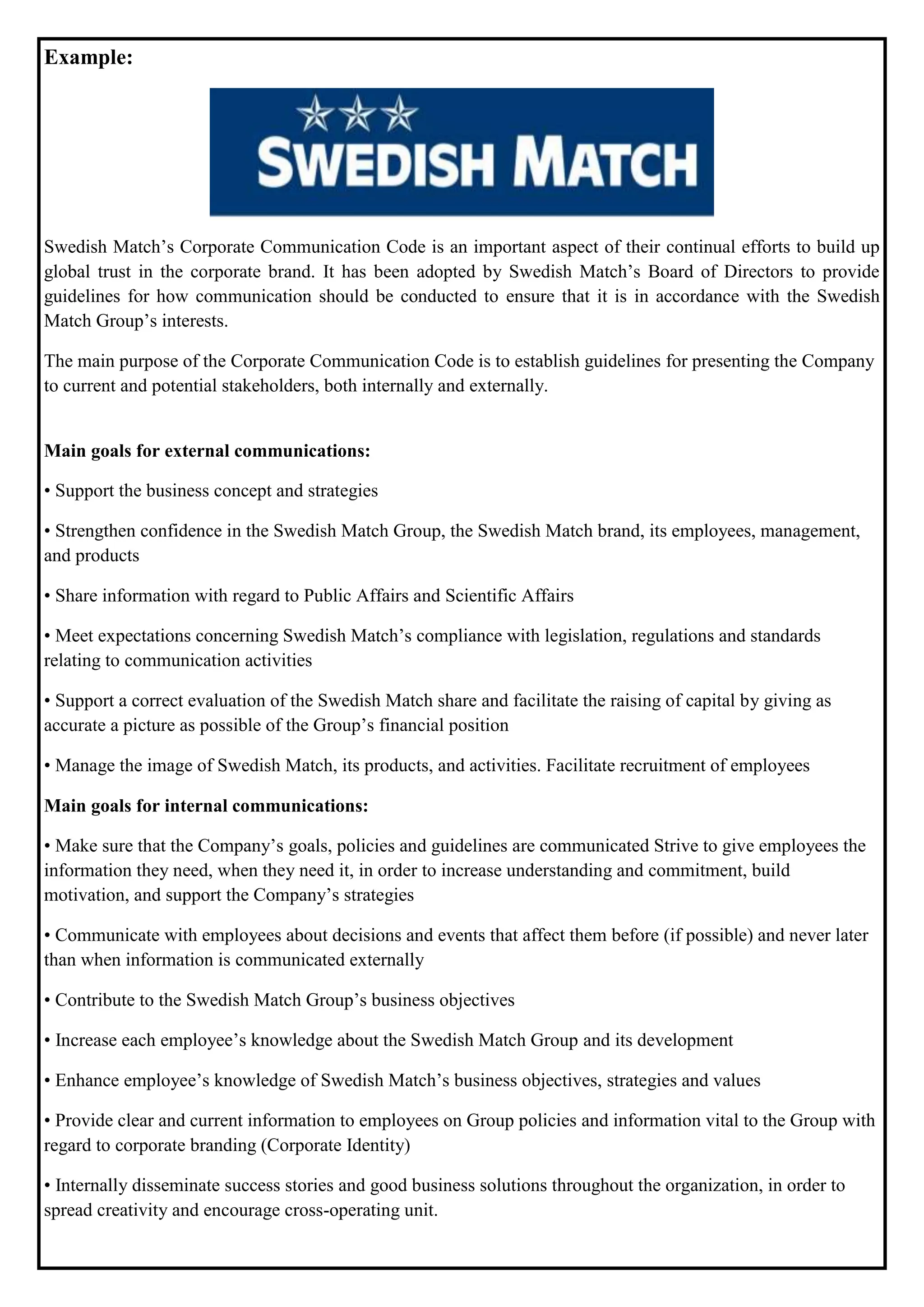 Example:
Swedish Match’s Corporate Communication Code is an important aspect of their continual efforts to build up
global trust in the corporate brand. It has been adopted by Swedish Match’s Board of Directors to provide
guidelines for how communication should be conducted to ensure that it is in accordance with the Swedish
Match Group’s interests.
The main purpose of the Corporate Communication Code is to establish guidelines for presenting the Company
to current and potential stakeholders, both internally and externally.
Main goals for external communications:
• Support the business concept and strategies
• Strengthen confidence in the Swedish Match Group, the Swedish Match brand, its employees, management,
and products
• Share information with regard to Public Affairs and Scientific Affairs
• Meet expectations concerning Swedish Match’s compliance with legislation, regulations and standards
relating to communication activities
• Support a correct evaluation of the Swedish Match share and facilitate the raising of capital by giving as
accurate a picture as possible of the Group’s financial position
• Manage the image of Swedish Match, its products, and activities. Facilitate recruitment of employees
Main goals for internal communications:
• Make sure that the Company’s goals, policies and guidelines are communicated Strive to give employees the
information they need, when they need it, in order to increase understanding and commitment, build
motivation, and support the Company’s strategies
• Communicate with employees about decisions and events that affect them before (if possible) and never later
than when information is communicated externally
• Contribute to the Swedish Match Group’s business objectives
• Increase each employee’s knowledge about the Swedish Match Group and its development
• Enhance employee’s knowledge of Swedish Match’s business objectives, strategies and values
• Provide clear and current information to employees on Group policies and information vital to the Group with
regard to corporate branding (Corporate Identity)
• Internally disseminate success stories and good business solutions throughout the organization, in order to
spread creativity and encourage cross-operating unit.
 