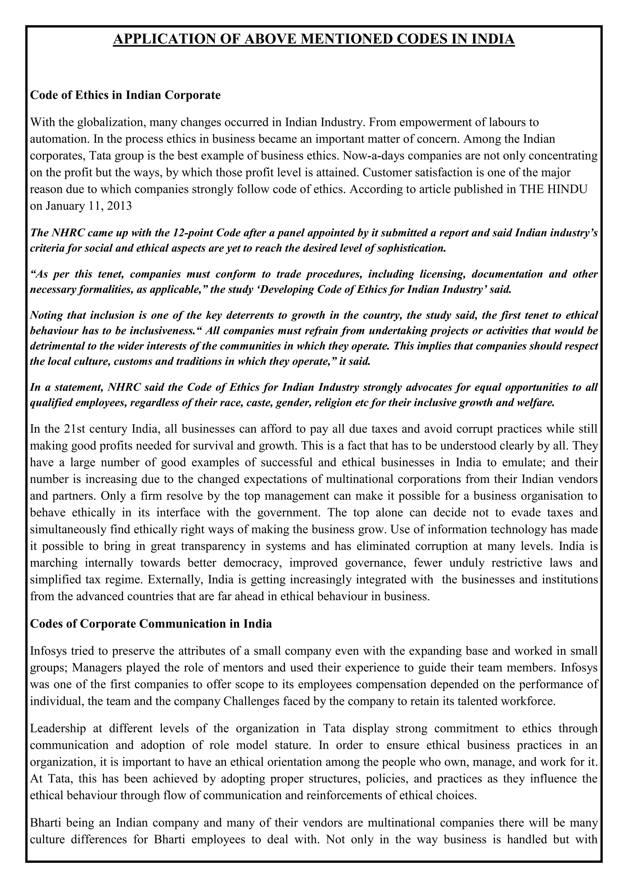 APPLICATION OF ABOVE MENTIONED CODES IN INDIA
Code of Ethics in Indian Corporate
With the globalization, many changes occurred in Indian Industry. From empowerment of labours to
automation. In the process ethics in business became an important matter of concern. Among the Indian
corporates, Tata group is the best example of business ethics. Now-a-days companies are not only concentrating
on the profit but the ways, by which those profit level is attained. Customer satisfaction is one of the major
reason due to which companies strongly follow code of ethics. According to article published in THE HINDU
on January 11, 2013
The NHRC came up with the 12-point Code after a panel appointed by it submitted a report and said Indian industry‟s
criteria for social and ethical aspects are yet to reach the desired level of sophistication.
“As per this tenet, companies must conform to trade procedures, including licensing, documentation and other
necessary formalities, as applicable,” the study „Developing Code of Ethics for Indian Industry‟ said.
Noting that inclusion is one of the key deterrents to growth in the country, the study said, the first tenet to ethical
behaviour has to be inclusiveness.“ All companies must refrain from undertaking projects or activities that would be
detrimental to the wider interests of the communities in which they operate. This implies that companies should respect
the local culture, customs and traditions in which they operate,” it said.
In a statement, NHRC said the Code of Ethics for Indian Industry strongly advocates for equal opportunities to all
qualified employees, regardless of their race, caste, gender, religion etc for their inclusive growth and welfare.
In the 21st century India, all businesses can afford to pay all due taxes and avoid corrupt practices while still
making good profits needed for survival and growth. This is a fact that has to be understood clearly by all. They
have a large number of good examples of successful and ethical businesses in India to emulate; and their
number is increasing due to the changed expectations of multinational corporations from their Indian vendors
and partners. Only a firm resolve by the top management can make it possible for a business organisation to
behave ethically in its interface with the government. The top alone can decide not to evade taxes and
simultaneously find ethically right ways of making the business grow. Use of information technology has made
it possible to bring in great transparency in systems and has eliminated corruption at many levels. India is
marching internally towards better democracy, improved governance, fewer unduly restrictive laws and
simplified tax regime. Externally, India is getting increasingly integrated with the businesses and institutions
from the advanced countries that are far ahead in ethical behaviour in business.
Codes of Corporate Communication in India
Infosys tried to preserve the attributes of a small company even with the expanding base and worked in small
groups; Managers played the role of mentors and used their experience to guide their team members. Infosys
was one of the first companies to offer scope to its employees compensation depended on the performance of
individual, the team and the company Challenges faced by the company to retain its talented workforce.
Leadership at different levels of the organization in Tata display strong commitment to ethics through
communication and adoption of role model stature. In order to ensure ethical business practices in an
organization, it is important to have an ethical orientation among the people who own, manage, and work for it.
At Tata, this has been achieved by adopting proper structures, policies, and practices as they influence the
ethical behaviour through flow of communication and reinforcements of ethical choices.
Bharti being an Indian company and many of their vendors are multinational companies there will be many
culture differences for Bharti employees to deal with. Not only in the way business is handled but with
 