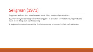 Seligman (1971)
Suggested we learn links more between some things more easily than others.
E.g. more likely to fear deep water than long grass as evolution seems to have prepared us to
learn about things that are threatening.
A prepoared stimulus is something that is threatening to humans in their early evolution.
 
